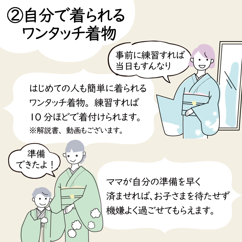 (2)自分で着られるワンタッチ着物はじめての人も簡単に着られるワンタッチ着物、練習すれば10分ほどで着付けられます。解説書・動画もございます。ママが自分の準備を早く済ませれば、お子様を待たせず機嫌よく過ごせてもらえます。