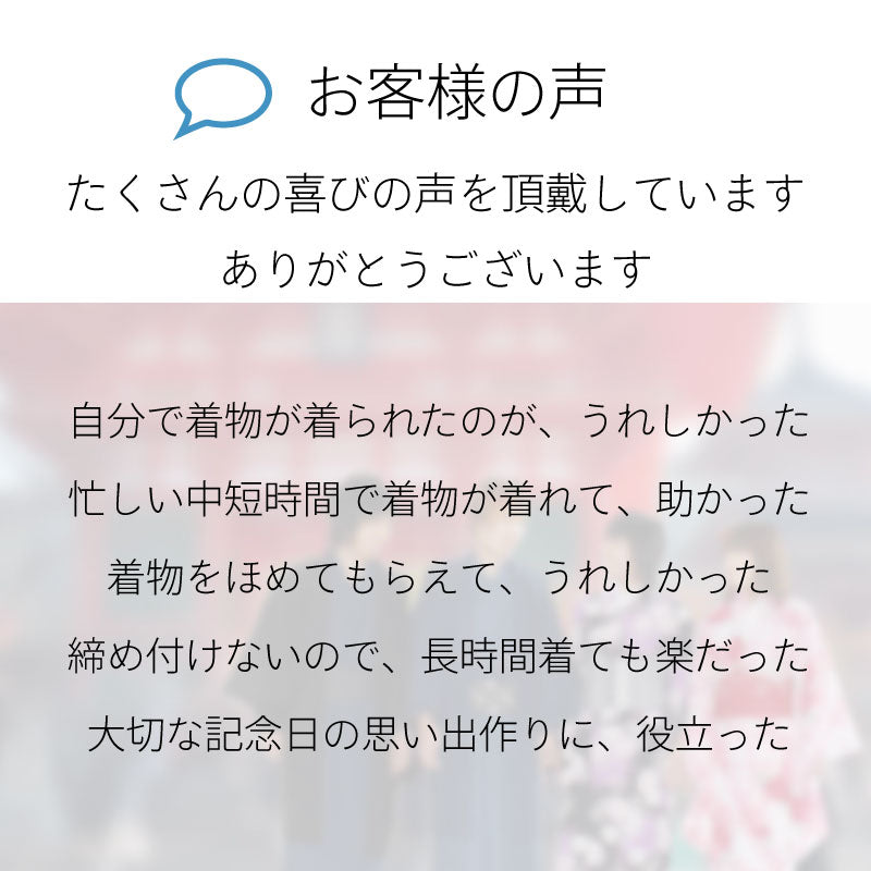 お客様の声たくさんの喜びの声を頂戴しています。ありがとうございます。自分で着物が着られたのが嬉しかった。忙しい中、短時間で着物が着れて助かった。着物をほめてもらえて嬉しかった。締め付けないので長時間着ても楽だった。大切な記念日の思い出作りに役立った。